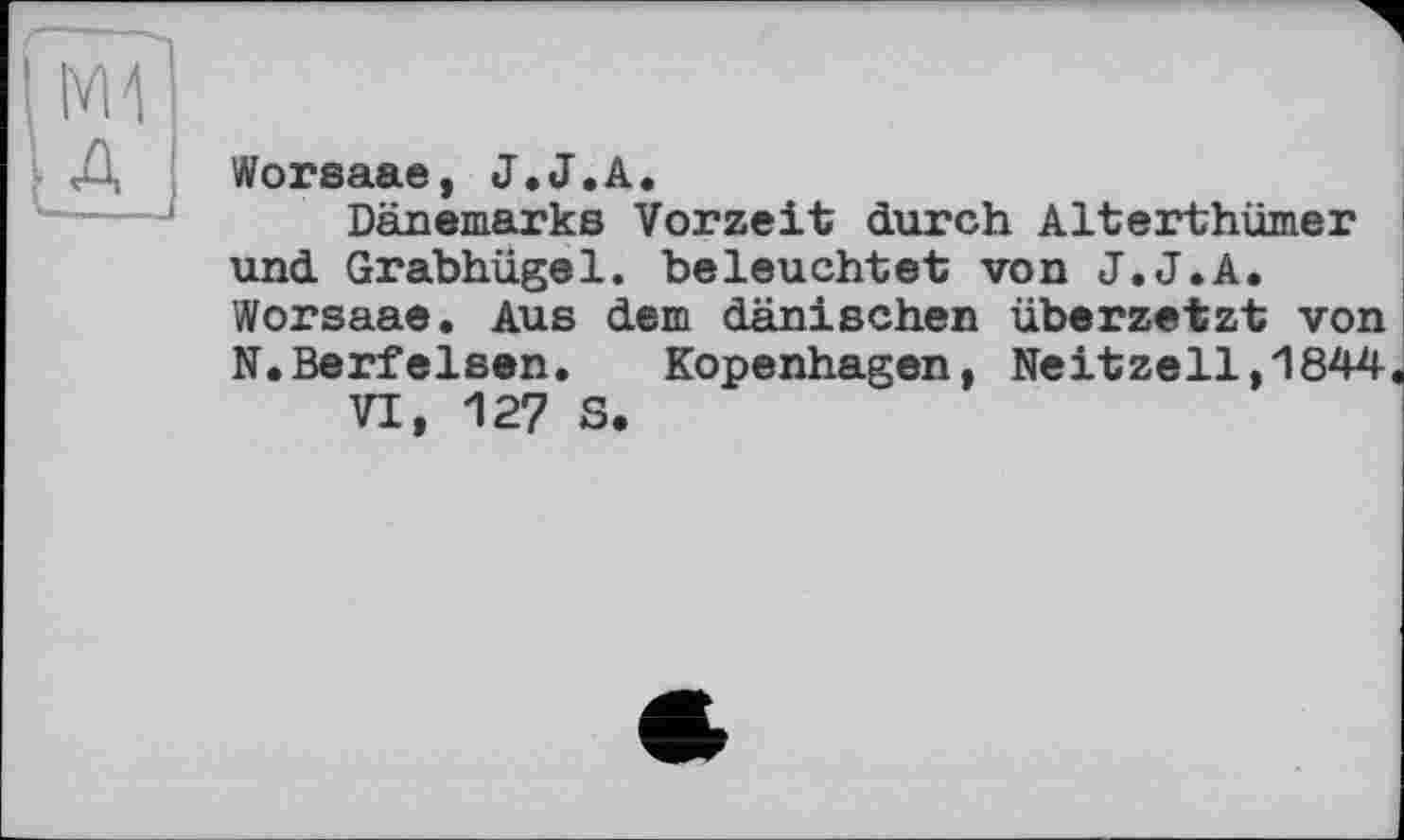 ﻿Worsaae, J.J.А.
Dänemarks Vorzeit durch Alterthümer und Grabhügel, beleuchtet von J.J.A. Worsaae. Aus dem dänischen übersetzt von N.Berfeisen.	Kopenhagen, Neitzell,1844
VI, 127 S.